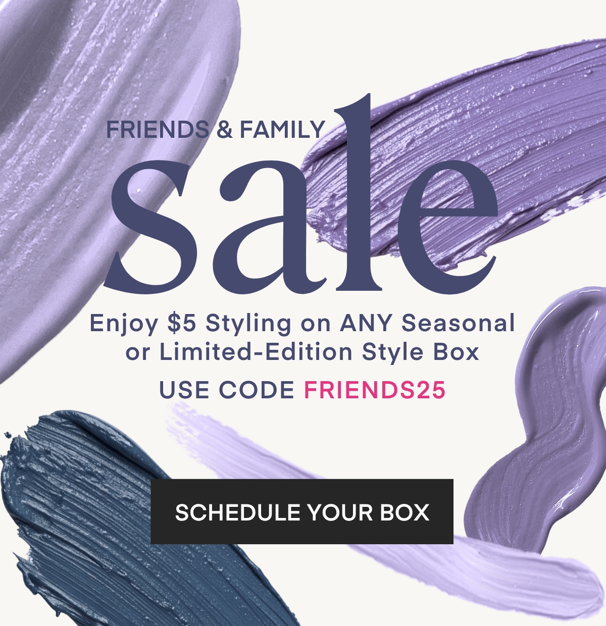FRIENDS & FAMILY
sale
Enjoy $5 Styling on ANY Seasonal or Limited-Edition Style Box
USE CODE FRIENDS25 SCHEDULE YOUR BOX
