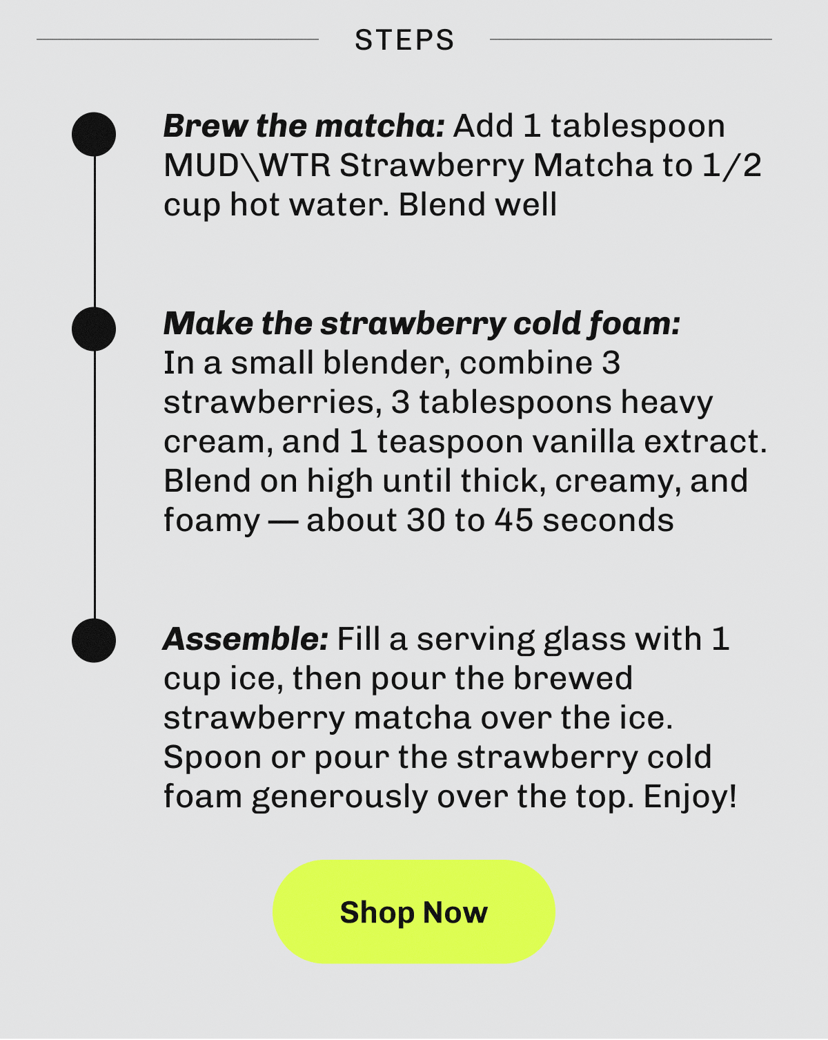 Steps – • Brew the matcha: Add 1 tablespoon MUDWTR Strawberry Matcha to 1/2  cup hot water. | Blend well | • Make the strawberry cold foam:  In a small blender, combine 3 strawberries, 3 tablespoons heavy cream, and 1 teaspoon vanilla extract. | Blend on high until thick, creamy, and foamy — about 30 to 45 seconds | • Assemble: Fill a serving glass with 1 cup ice, then pour the brewed strawberry matcha over the ice. | Spoon or pour the strawberry cold foam generously over the top. | Enjoy! | Shop Now