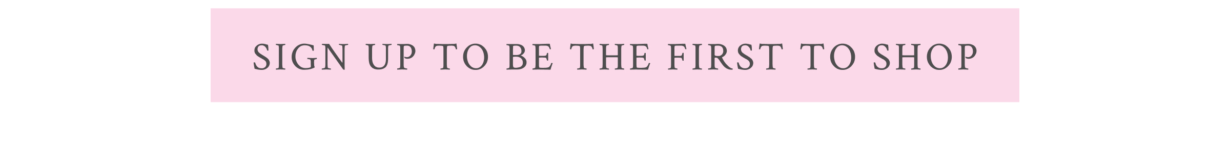 <SIGN UP TO BE THE FIRST TO SHOP>