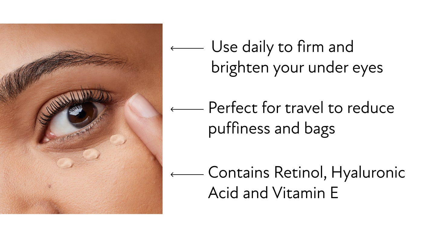 Use daily to firm and  brighten your under eyes - Perfect for travel to reduce puffiness and bags - Contains Retinol, Hyaluronic Acid and Vitamin E