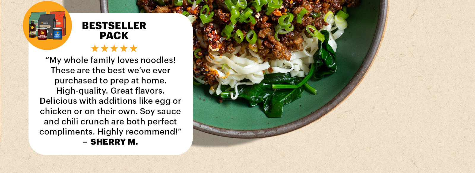 BESTSELLER PACK REVIEW  “My whole family loves noodles! These are the best we’ve ever purchased to prep at home. High-quality. Great flavors. Delicious with additions like egg or chicken or on their own. Soy sauce and chili crunch are both perfect compliments. Highly recommend!” — Sherry M.