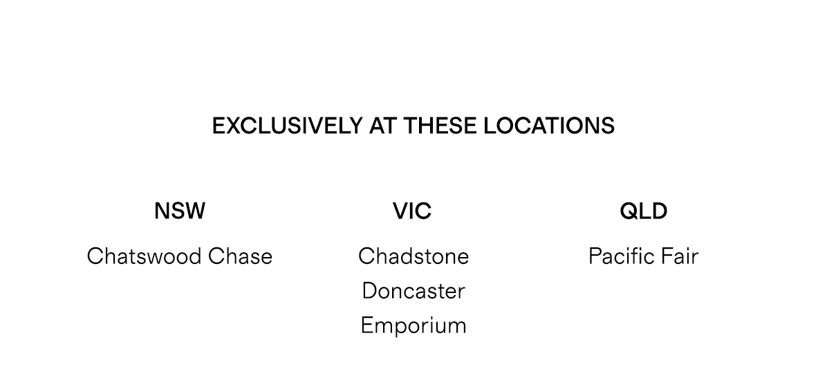 Exclusively at these locations: NSW - Chatswood Chase | VIC - Chadstone, Doncaster, Emporium | QLD - Pacific Fair