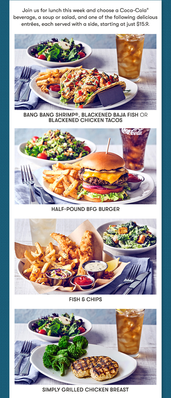 Join us for lunch this week and choose a Coca-Cola beverage, a soup or salad, and one of hte following delicious entrees, each served with a side, starting at just $15.9. Bang Bang Shrimp, Blackened Baja Fish or Blackened Chicken Tacos, Half Pound BFG Burger, Fish and Chips, Simply Grilled Chicken Breast