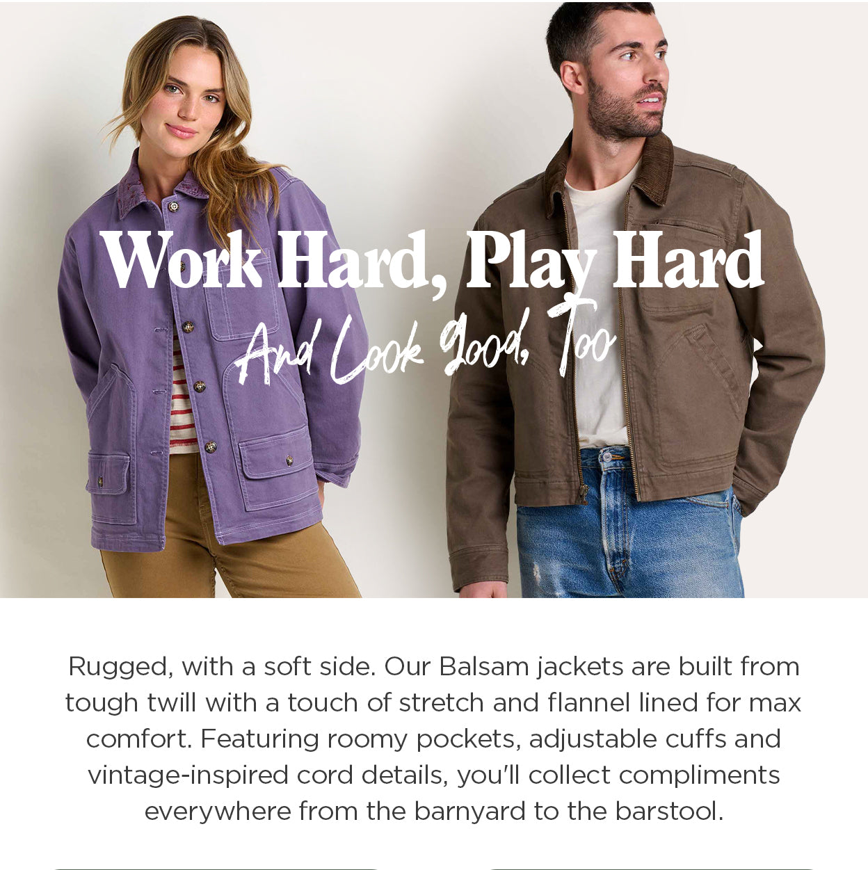 Work Hard, Play
 Hard: And Look Good, Too. Rugged, with a soft side. Our Balsam jackets are built from tough twill with a touch of stretch and flannel lined for max comfort. Featuring roomy pockets, adjustable cuffs and vintage-inspired cord details, you'll collect compliments everywhere from the barnyard to the barstool.