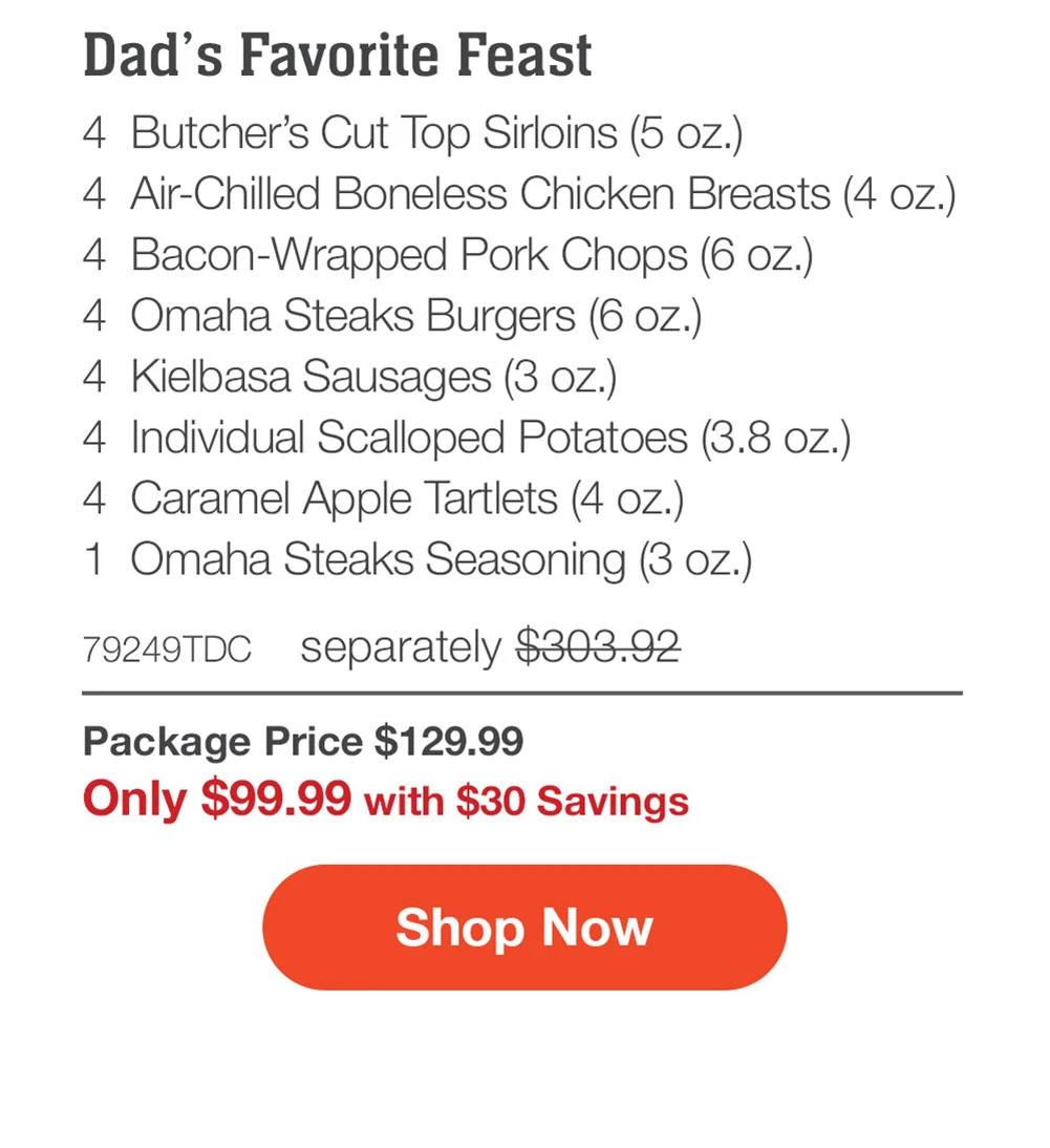Dad's Favorite Feast - 4 Butcher's Cut Top Sirloins (5 oz.) - 4 Air-Chilled Boneless Chicken Breasts (4 oz.) - 4 Bacon-Wrapped Pork Chops (6 oz.) - 4 Omaha Steaks Burgers (6 oz.) - 4 Kielbasa Sausages (3 oz.) - 4 Individual Scalloped Potatoes (3.8 oz.) - 4 Caramel Apple Tartlets (4 oz.) - 1 Omaha Steaks Seasoning (3 oz.) - 79249TDC separately $303.92 | Package Price $129.99 | Only $99.99 with $30 Savings || Shop Now