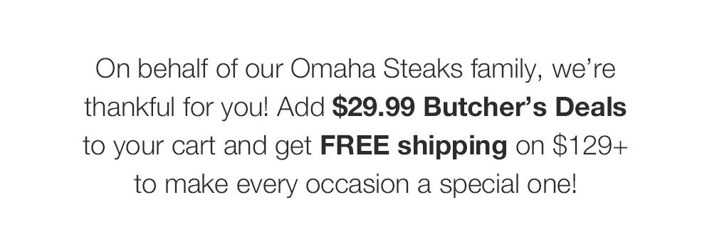On behalf of our Omaha Steaks family, we’re _thankful for you! Add $29.99 Butcher’s Deals _to your cart and get FREE shipping on $129+ _to make every occasion a special one! 