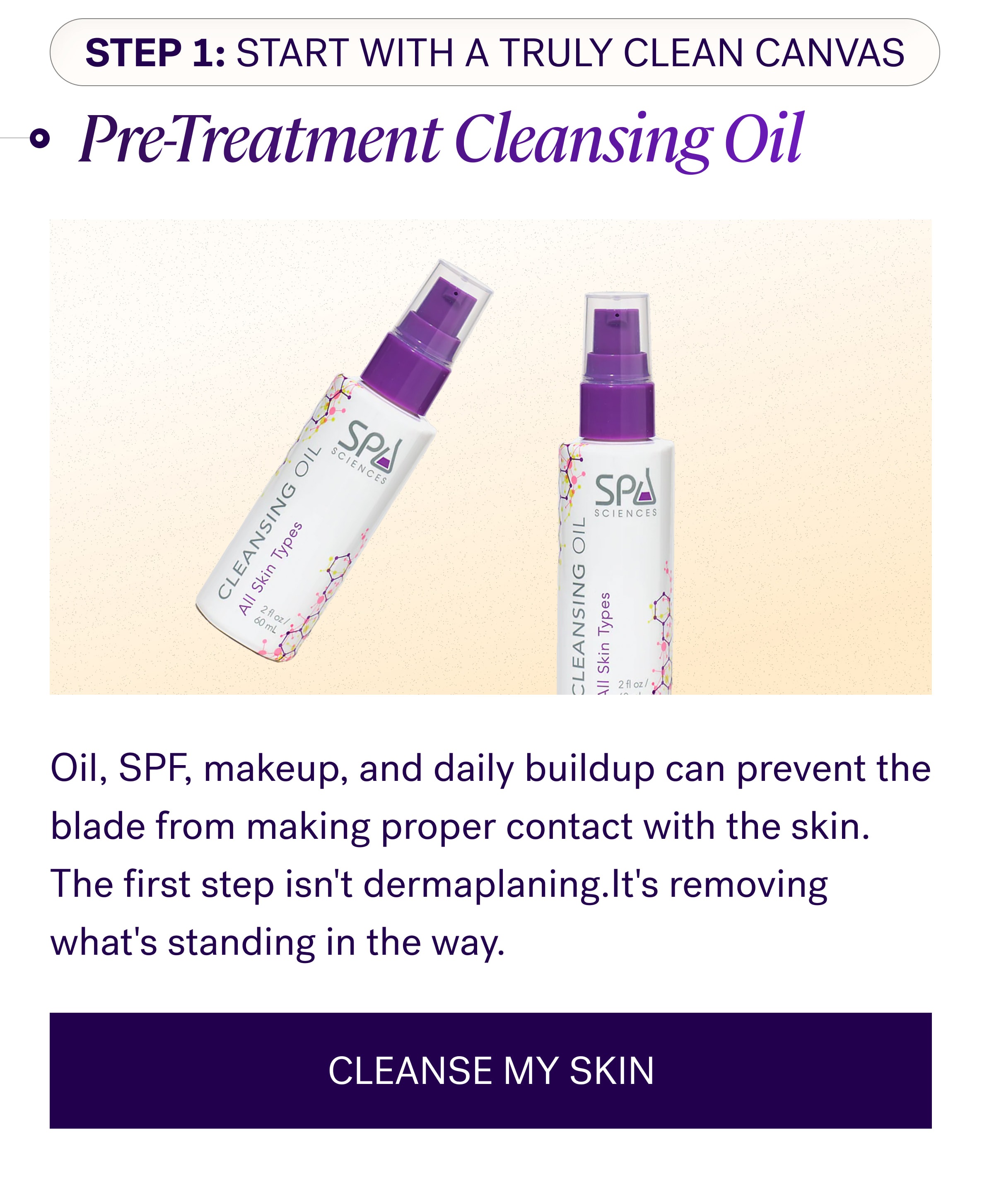Step 1: Start With A Truly Clean Canvas Pre-Treatment Cleansing Oil Oil, SPF, makeup, and daily buildup can prevent the blade from making proper contact with the skin. The first step isn't dermaplaning.It's removing what's standing in the way. CLEANSE MY SKIN