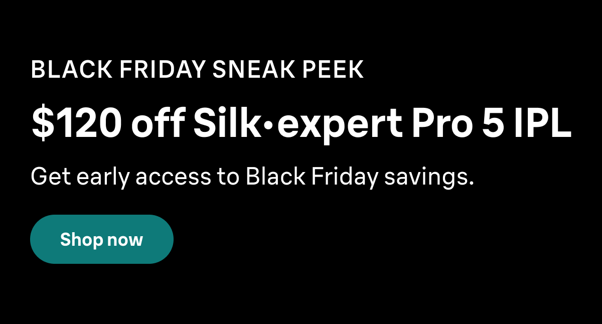 BLACK FRIDAY SNEAK PEEK. $120 off Silk·expert Pro 5 IPL. Get early access to Black Friday savings. Shop now