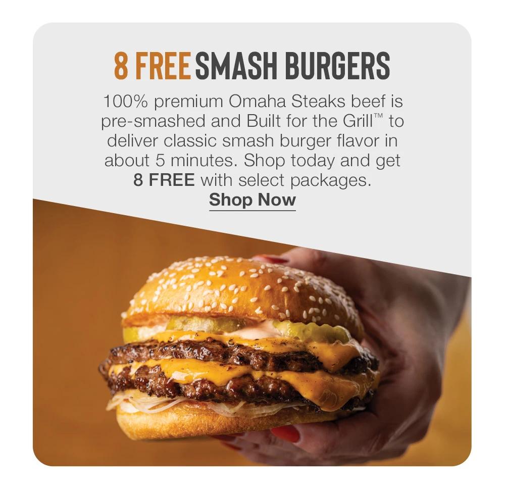 8 FREE SMASH BURGERS
100% premium Omaha Steaks beef is pre-smashed and Built for the Grill™ to deliver classic smash burger flavor in about 5 minutes. Shop today and get
8 FREE with select packages.
Shop Now
