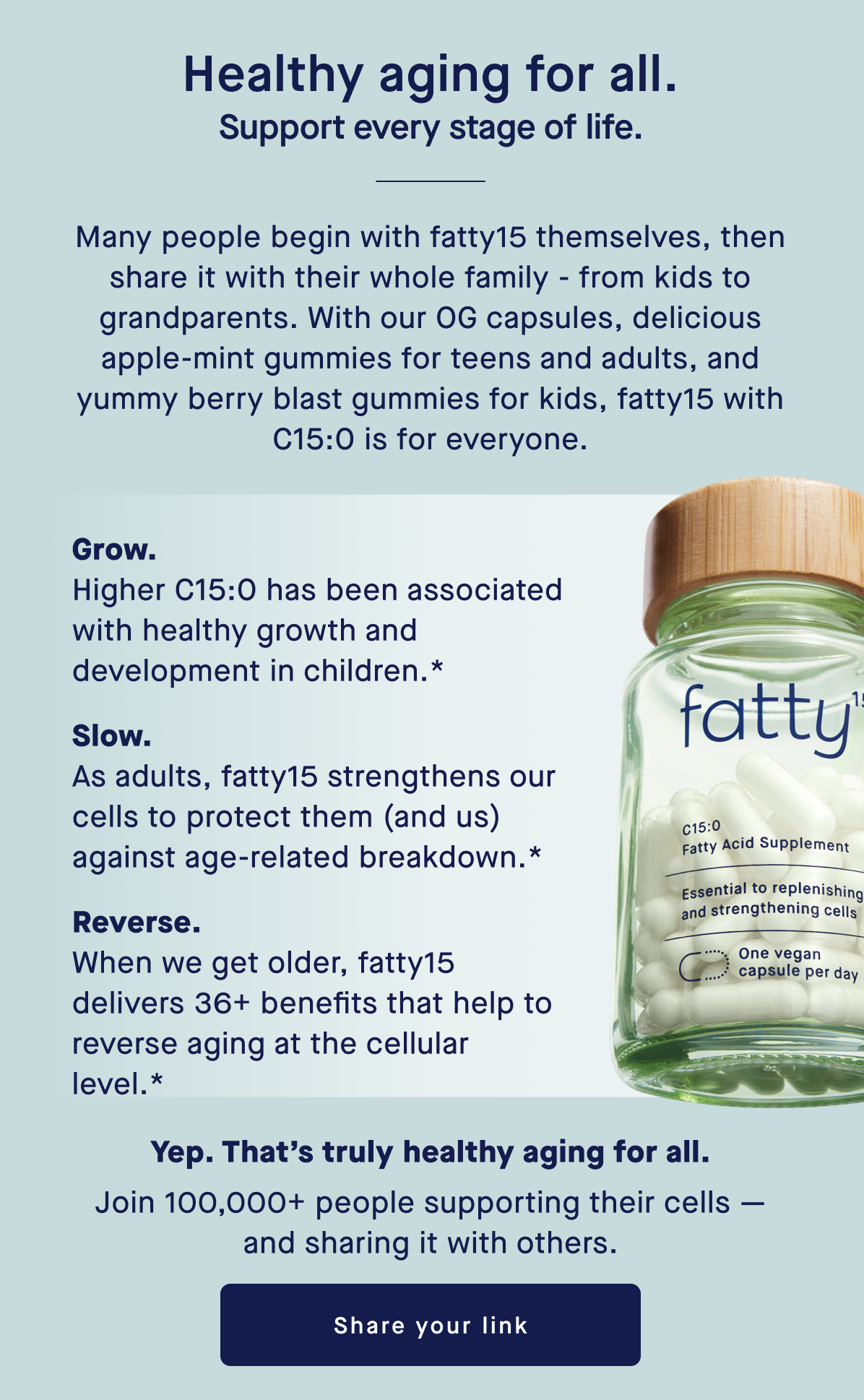Healthy aging for all. Support every stage of life. | Many people begin with fatty15 themselves, then share it with their whole family - from kids to grandparents. With our OG capsules, delicious apple-mint gummies for teens and adults, and yummy berry blast gummies for kids, fatty15 with C15:0 is for everyone. Yep. That’s truly healthy aging for all. Join 100,000+ people supporting their cells — and sharing it with others. | Share your link