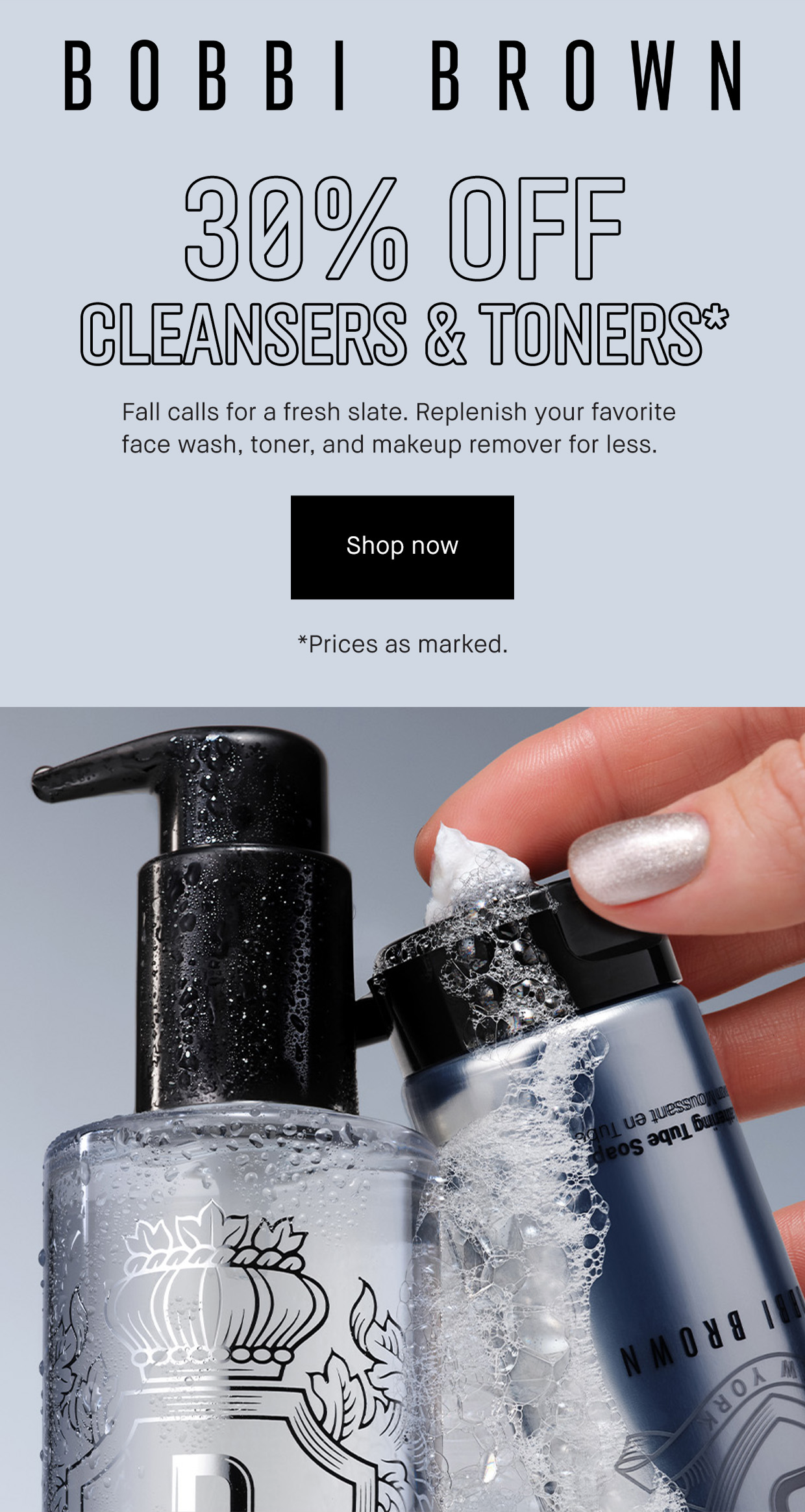 BOBBI BROWN | 30% OFF CLEANSERS & TONERS* Fall calls for a fresh slate, Replenish your favorite face wash, toner, and makeup remover for less. | Shop now | *Prices as marked.