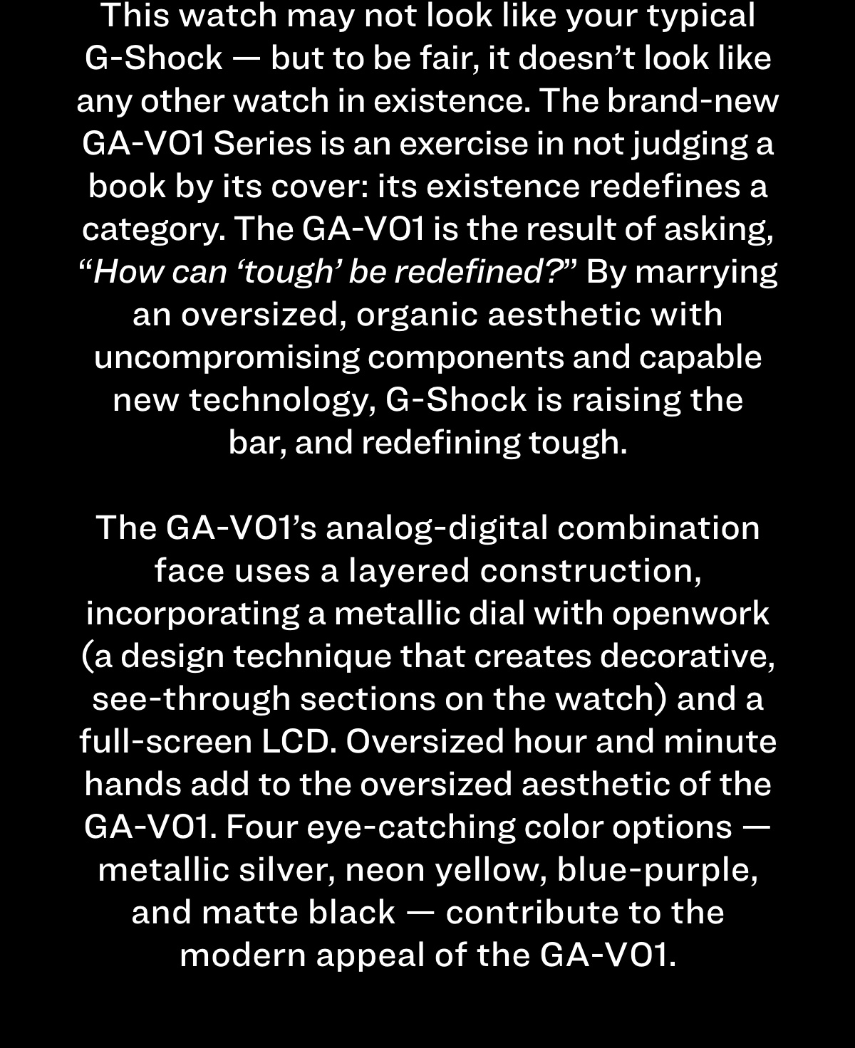 This watch may not look like your typical G-Shock — but to be fair, it doesn’t look like any other watch in existence. The brand-new GA-V01 Series is an exercise in not judging a book by its cover: its existence redefines a category. The GA-V01 is the result of asking, “How can ‘tough’ be redefined?” By marrying an oversized, organic aesthetic with uncompromising components and capable new technology, G-Shock is raising the bar, and redefining tough.   The GA-V01’s analog-digital combination face uses a layered construction, incorporating a metallic dial with openwork (a design technique that creates decorative, see-through sections on the watch) and a full-screen LCD. Oversized hour and minute hands add to the oversized aesthetic of the GA-V01. Four eye-catching color options — metallic silver, neon yellow, blue-purple, and matte black — contribute to the modern appeal of the GA-V01. 