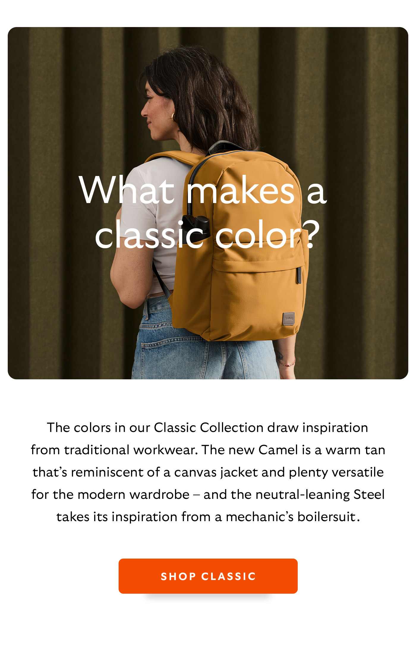 [Header] What makes a classic colour? [Blurb/subheader] The colors in our Classic Collection draws inspiration from traditional workwear. The new Camel is a warm tan that’s reminiscent of a canvas jacket and plenty versatile for the modern wardrobe – and the neutral-leaning Steel takes its inspiration from a mechanic’s boilersuit. 