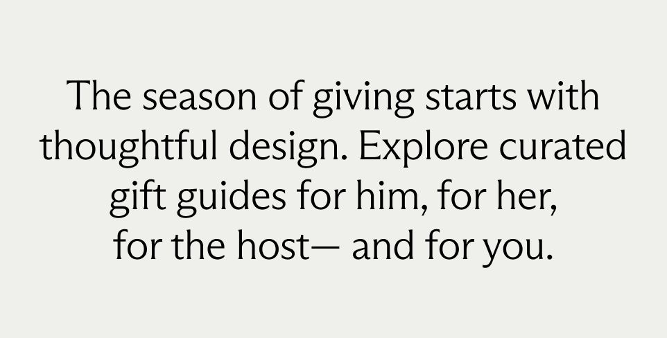 The season of giving starts with
thoughtful design. Explore curated gift
guides for him, for her, for the host—
and for you.