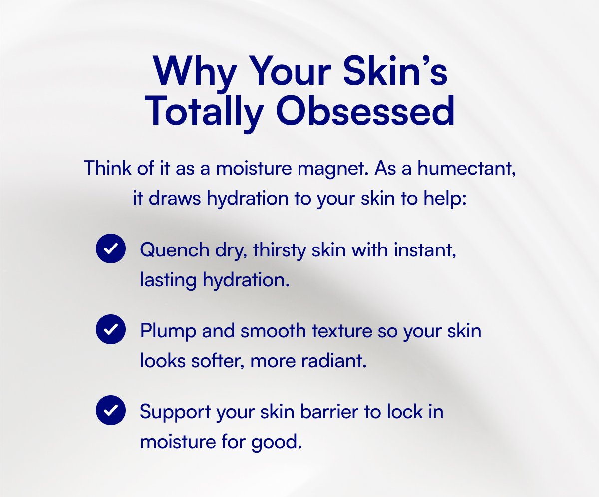 Why Your Skin’s Totally Obsessed Think of it as a moisture magnet. As a humectant, it draws hydration to your skin to help: Quench dry, thirsty skin with instant, lasting hydration. Plump and smooth texture so your skin looks softer, more radiant. Support your skin barrier to lock in moisture for good.