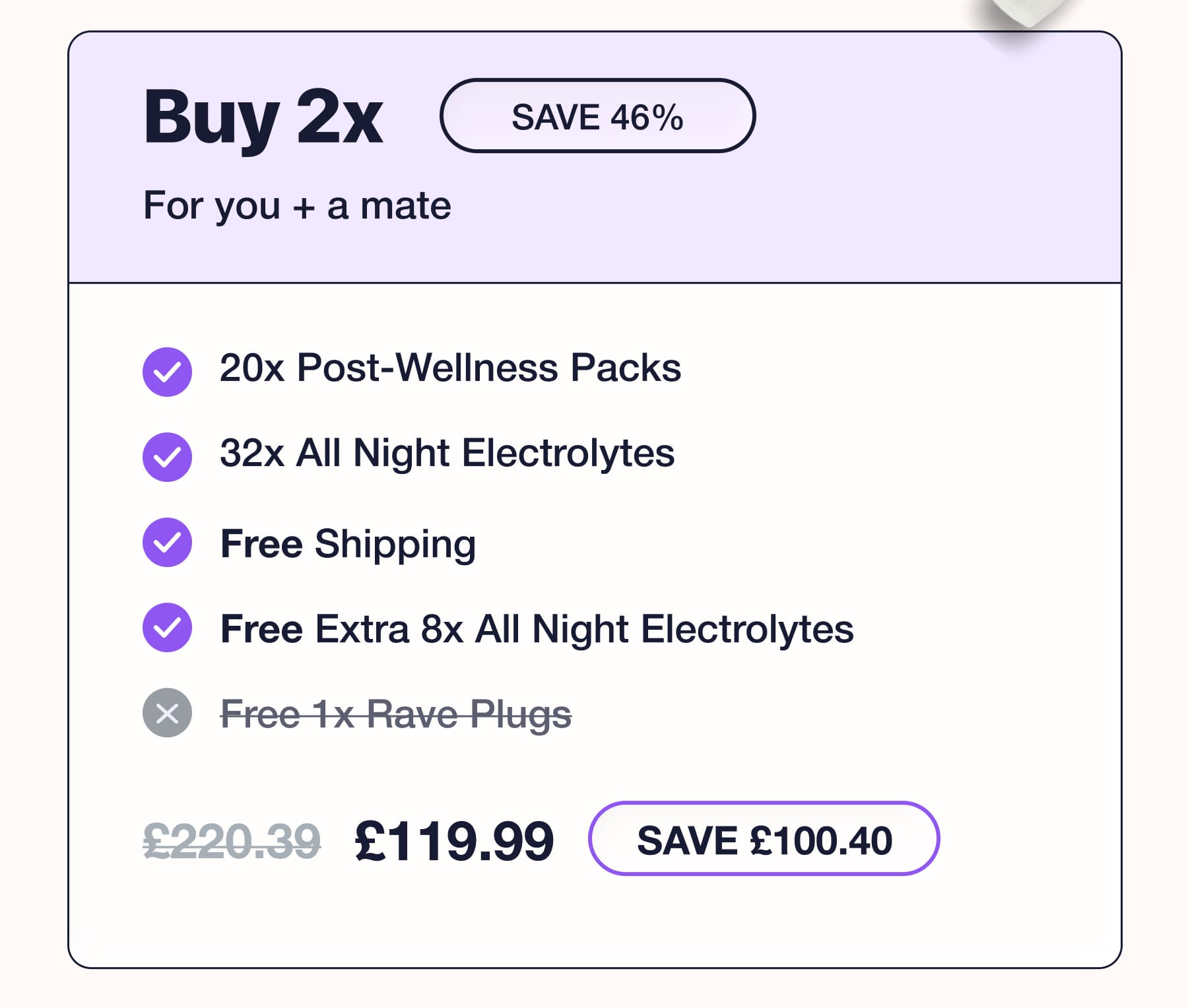 Buy 2x For you + a mate SAVE 46% v 20x Post-Wellness Packs • 32x All Night Electrolytes • Free Shipping • Free Extra 8x All Night Electrolytes x Free 1x Rave Plugs £220.39 £119.99 SAVE £100.40