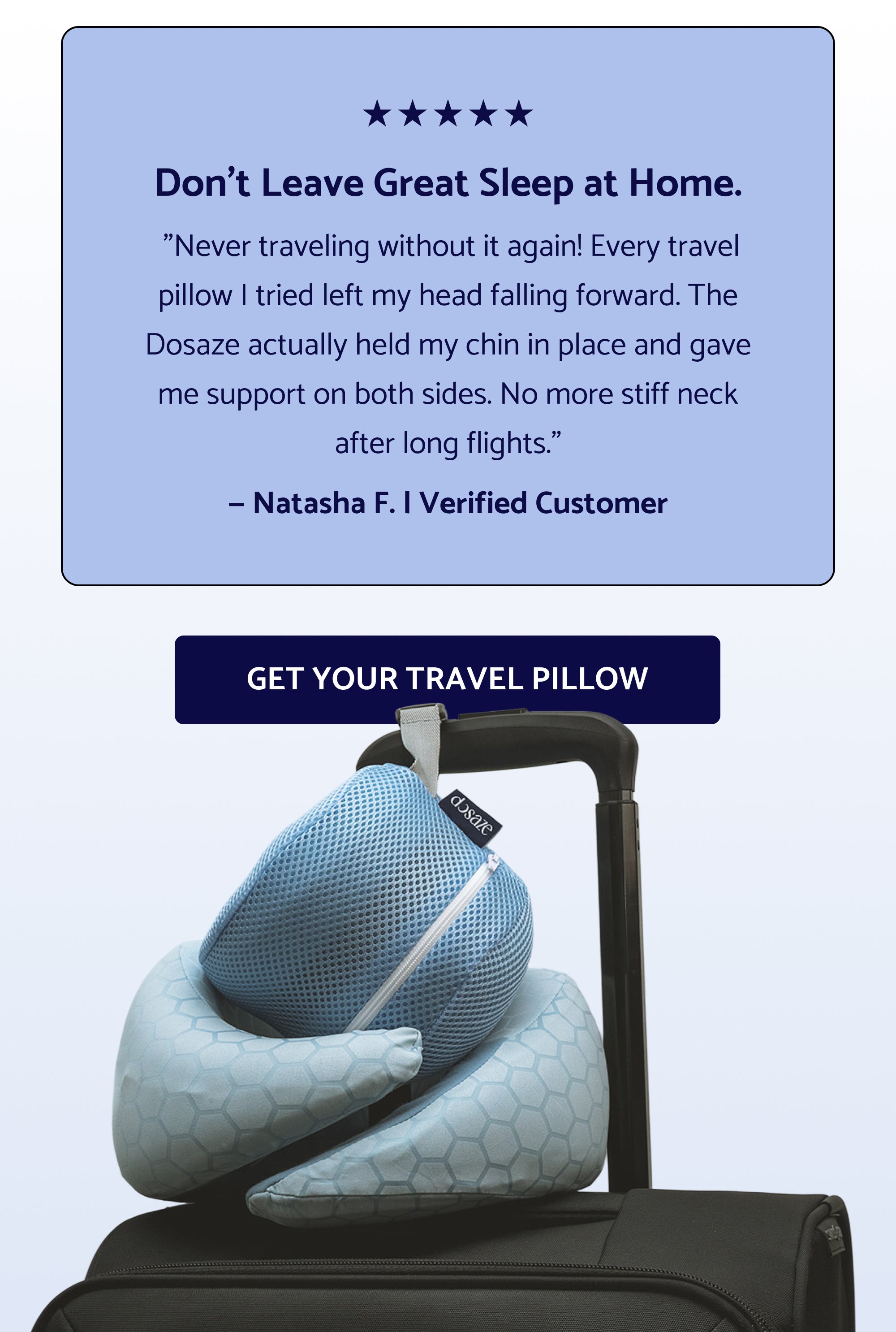 The Dosaze Travel Neck Pillow 360° Neck & Chin Support holds your head in place Compresses for Packability and fits in a carry-on ThermaCool™ Fabric is temperature-regulating, so summer travel stays comfortable Charcoal-Infused Memory Foam. Fresh and CertiPUR-US® certified The same support. Compact enough to go anywhere. Shop the Travel Neck Pillow Don’t Leave Great Sleep at Home. "Never traveling without it again! Every travel pillow I tried left my head falling forward. The Dosaze actually held my chin in place and gave me support on both sides. No more stiff neck after long flights." — Natasha F. | Verified Customer GET YOUR TRAVEL PILLOW