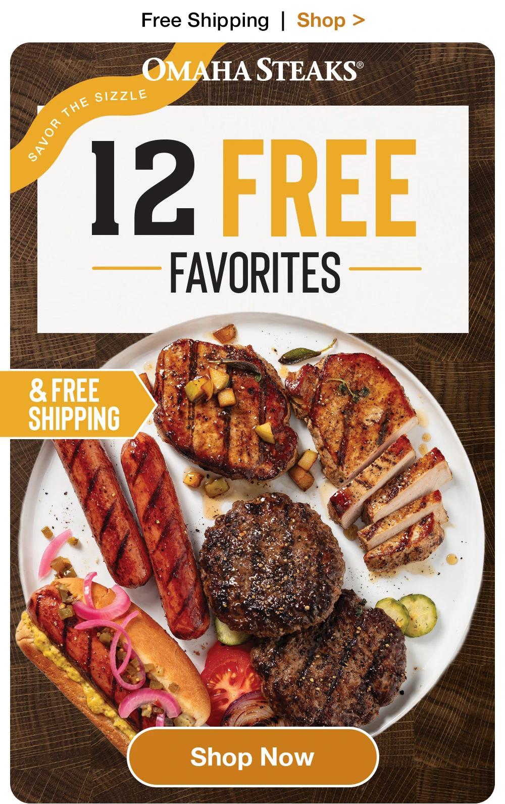 Free Shipping | Shop >

OMAHA STEAKS®

SAVOR THE SIZZLE

12 FREE
- FAVORITES -

& FREE SHIPPING

SHOP NOW
