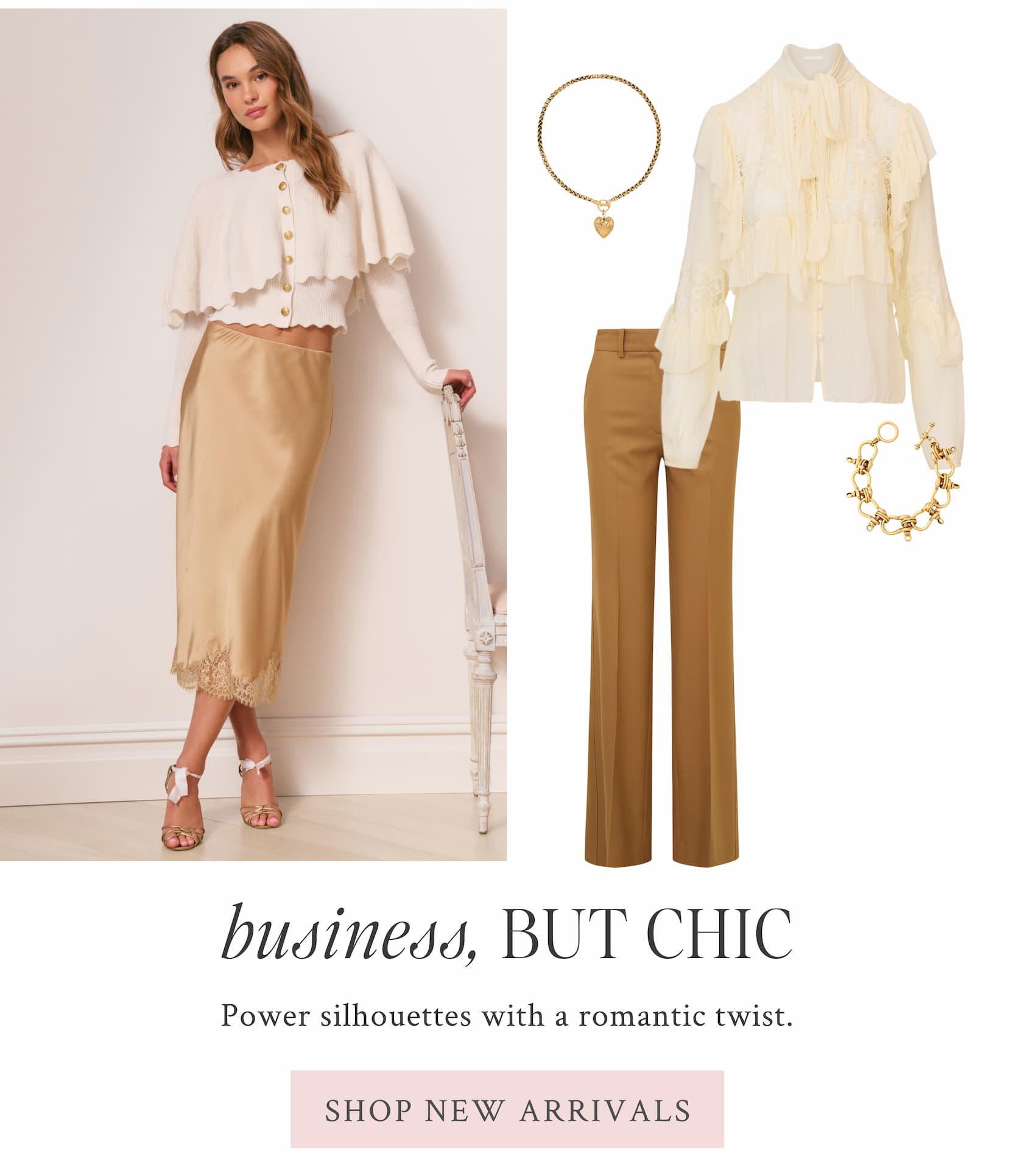 BUSINESS, BUT CHIC Power silhouettes with a romantic twist. <SHOP NEW ARRIVALS>