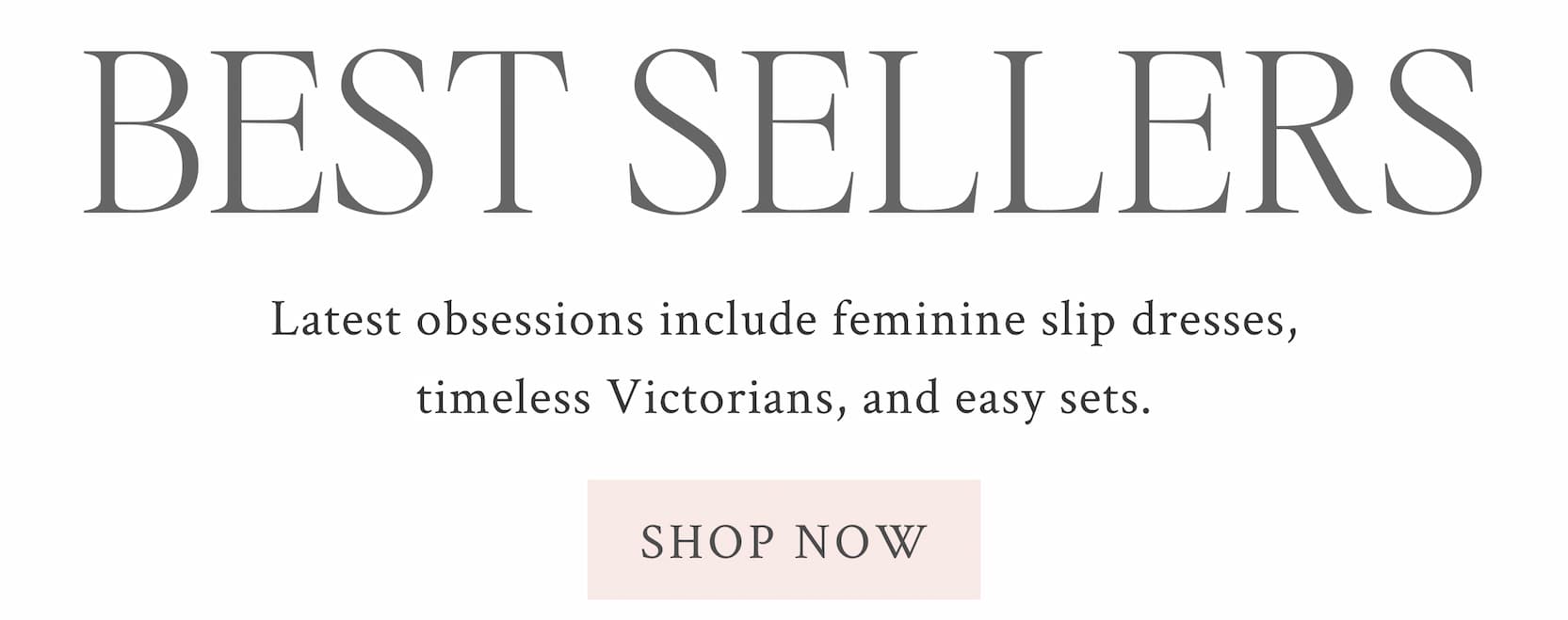 BEST SELLERS  Latest obsessions include feminine slip dresses, timeless Victorians, and easy sets. <SHOP NOW>