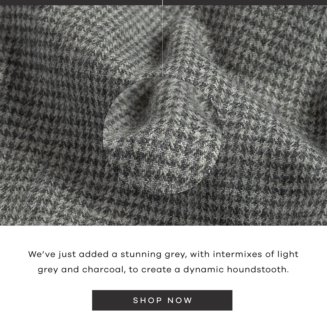 We’ve just added a stunning grey, with intermixes of light grey and charcoal, to create a dynamic houndstooth. SHOP NOW.