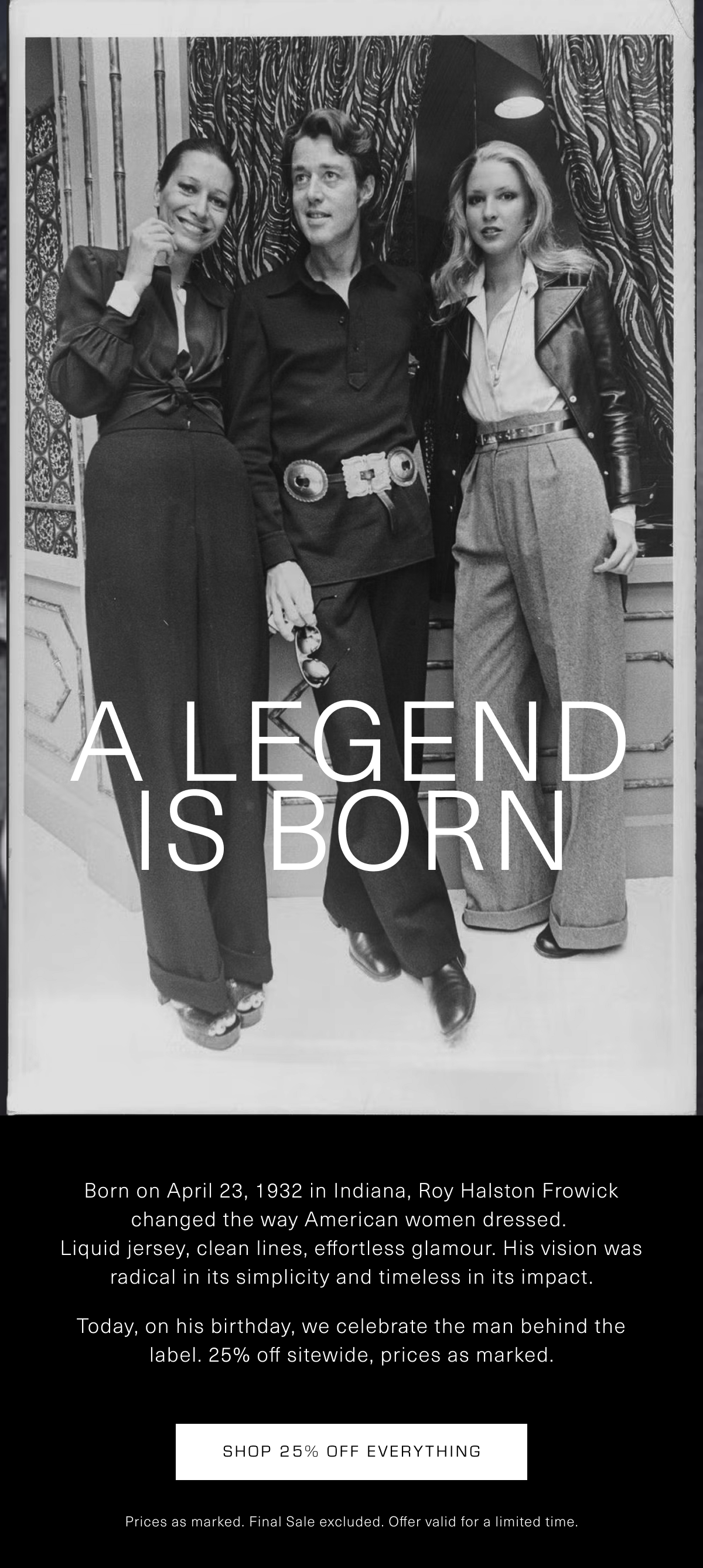 A Legend is Born | Born on April 23, 1932 in Indiana, Roy Halston Frowick changed the way American women dressed.  Liquid jersey, clean lines, effortless glamour. His vision was radical in its simplicity and timeless in its impact. Today, on his birthday, we celebrate the man behind the label. 25% off sitewide, prices as marked. Shop 25% Off Everything. Prices as marked. Final Sale excluded. Offer valid for a limited time.