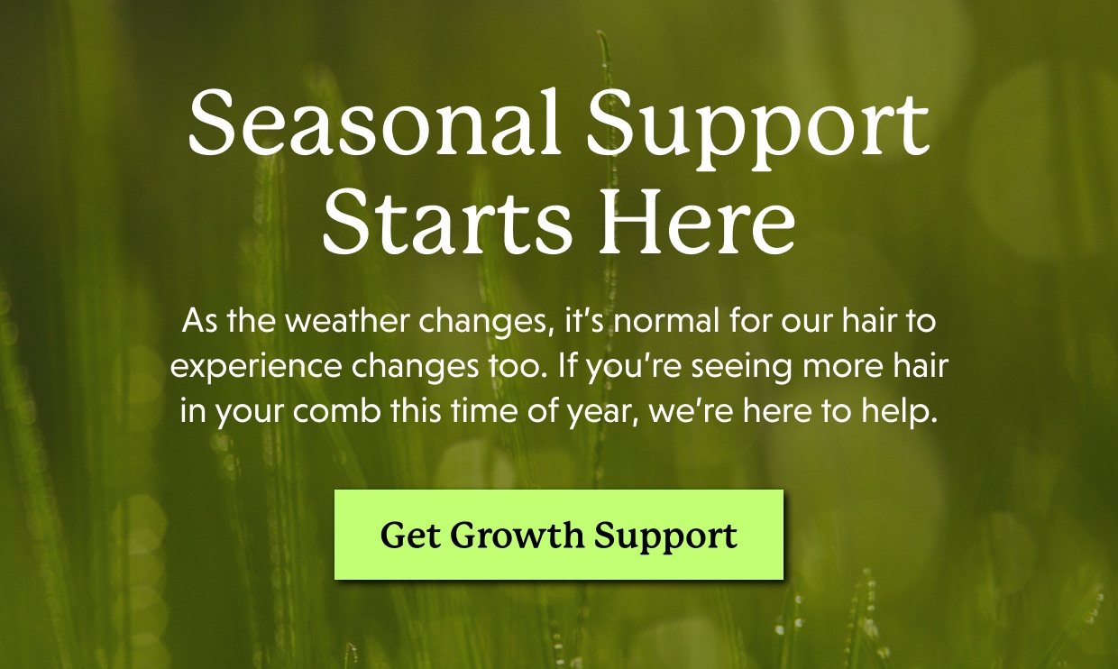 Seasonal Support Starts Here | As the weather changes, it’s normal for our hair to experience changes too. If you’re seeing more hair in your comb this time of year, we’re here to help. Get Growth Support >>