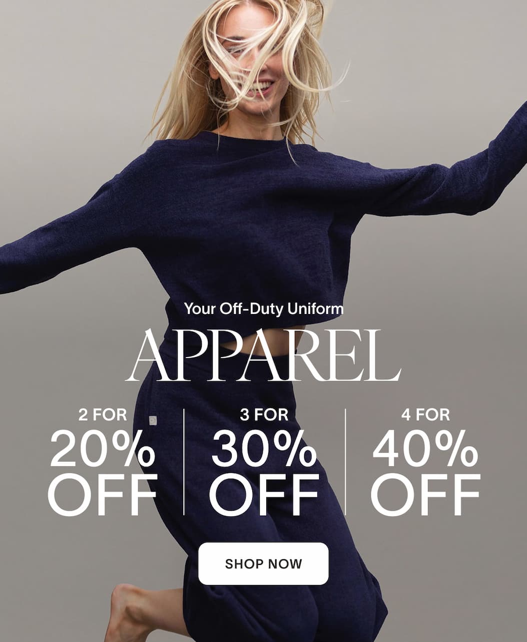 Your Off-Duty Uniform Apparel 2 For 20% OFF 3 For 30% OFF 4 For 40% OFF [SHOP NOW]