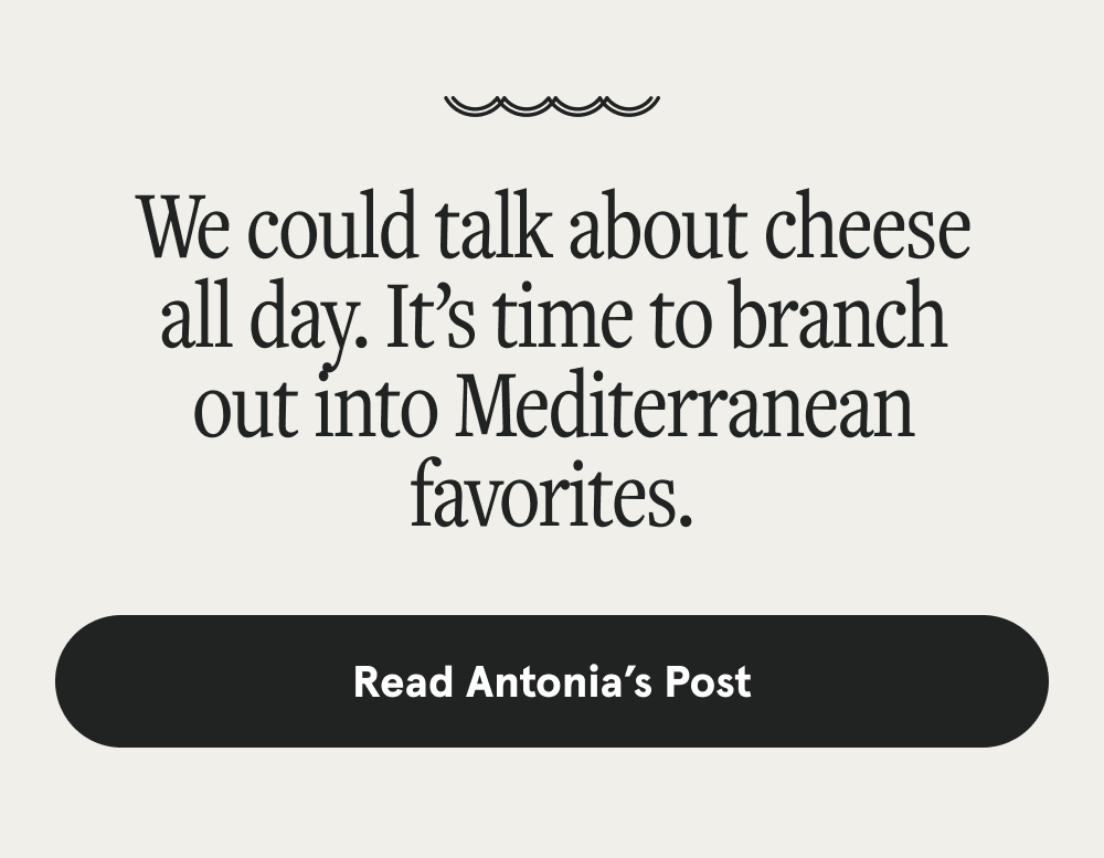 We could talk about cheese all day. It’s time to branch out into Mediterranean favorites. [READ ANTONIA POST]