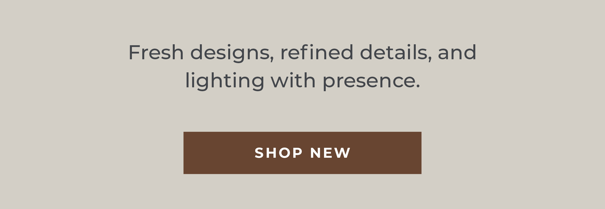 Fresh designs, refined details, and lighting with presence.  [Shop New]