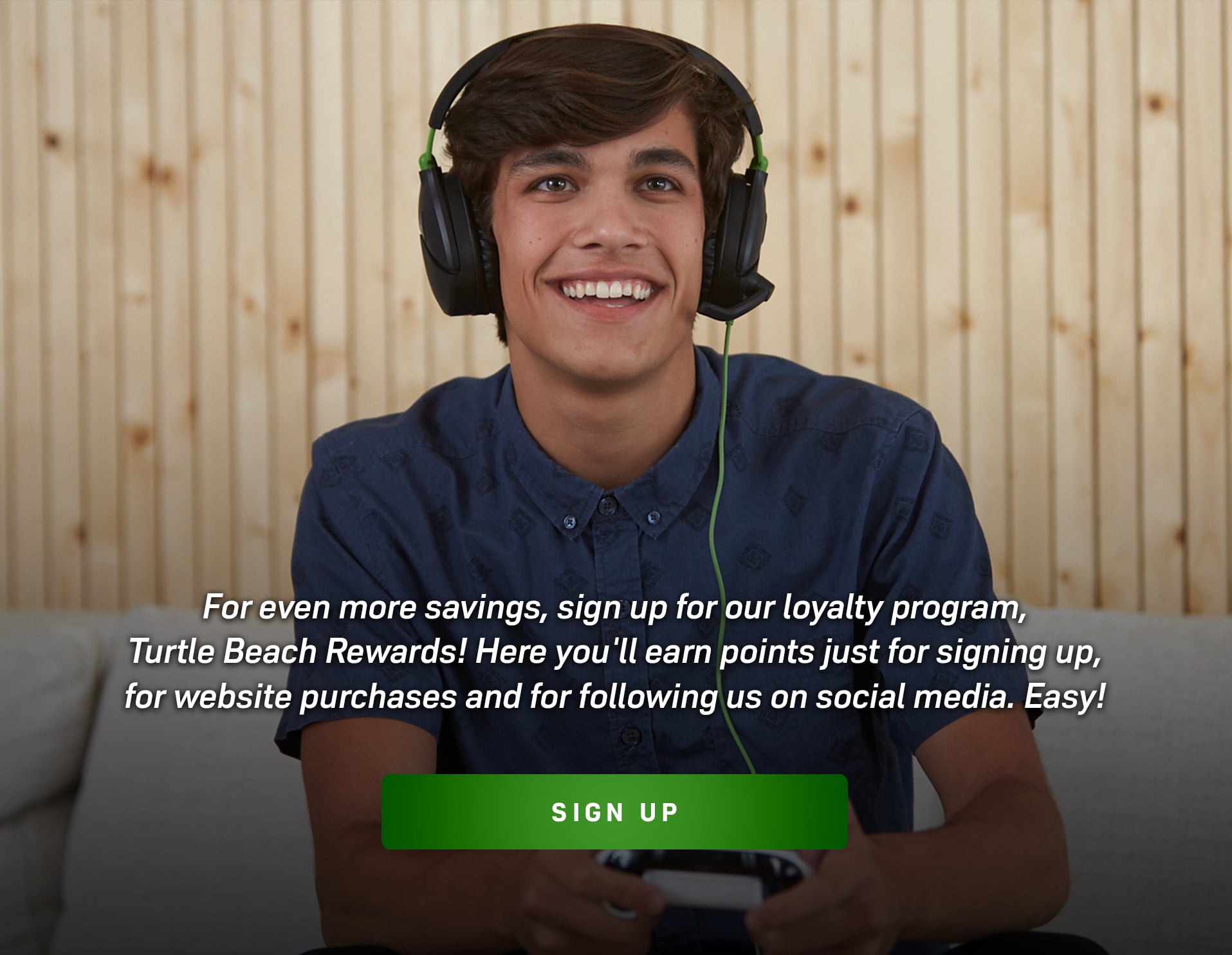 For even more savings, sign up for our loyalty program, Turtle Beach Rewards! Here you'll earn points just for signing up, for website purchases and for following us on social media. Easy! 