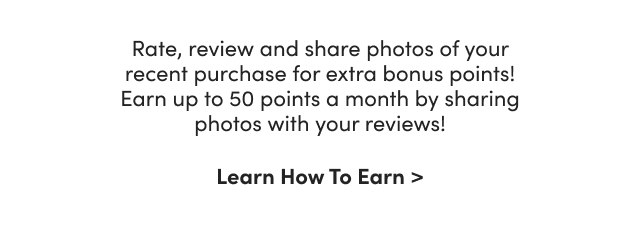 Rate, review and share photos of your recent purchase for extra bonus points!
