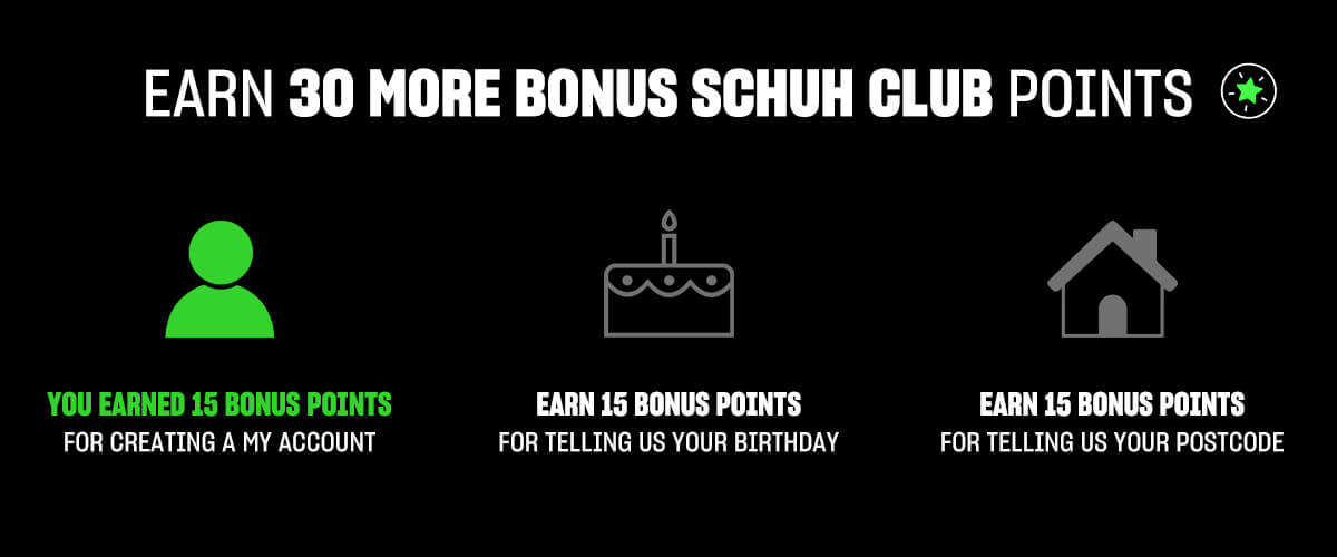 Earn 30 Bonus SCHUH CLUB points! You earned 15 points for creating a My Account, earn 15 points for telling us your birthday and earn 15 points for tellling us your postcode!