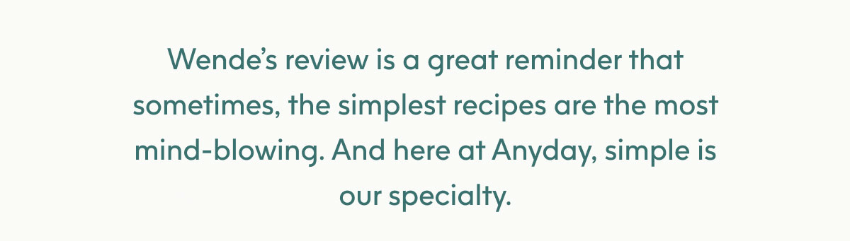 Wende’s review is a great reminder that sometimes, the simplest recipes are the most mindblowing. And here at Anyday, simple is our specialty.