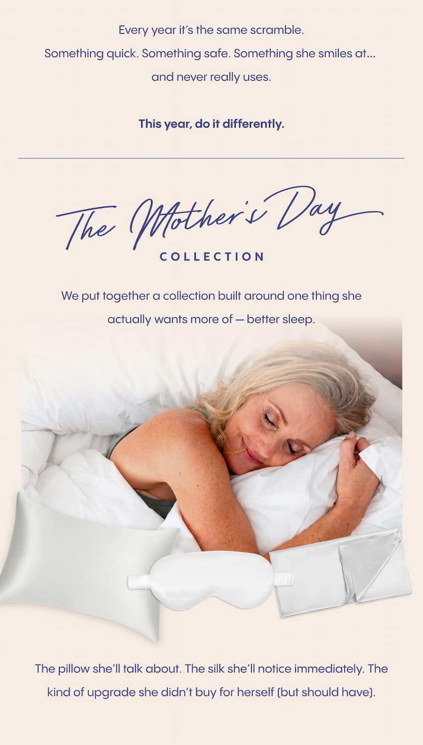 Every year it’s the same scramble.  Something quick. Something safe. Something she smiles at… and never really uses.  This year, do it differently.  We put together a Mother’s Day collection built around one thing she actually wants more of — better sleep.  The pillow she’ll talk about. The silk she’ll notice immediately. The kind of upgrade she didn’t buy for herself (but should have). 