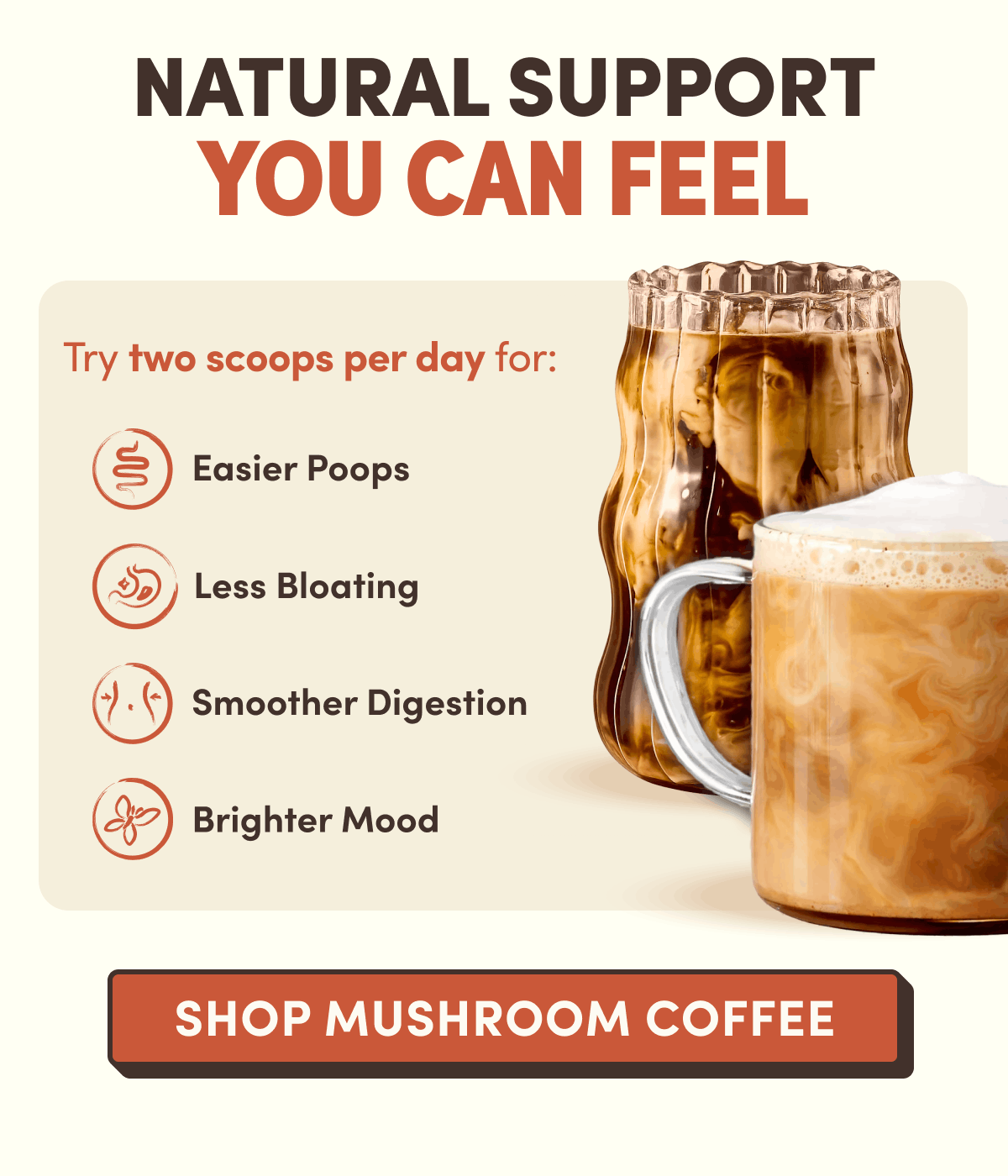 Natural Support You Can Feel | Try two scoops per day for: Easier Poops, Less Bloating, Smoother Digestion, Brighter Mood | Shop Mushroom Coffee