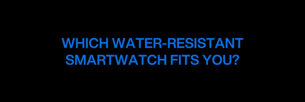 WHICH WATER-RESISTANT SMARTWATCH FITS YOU?