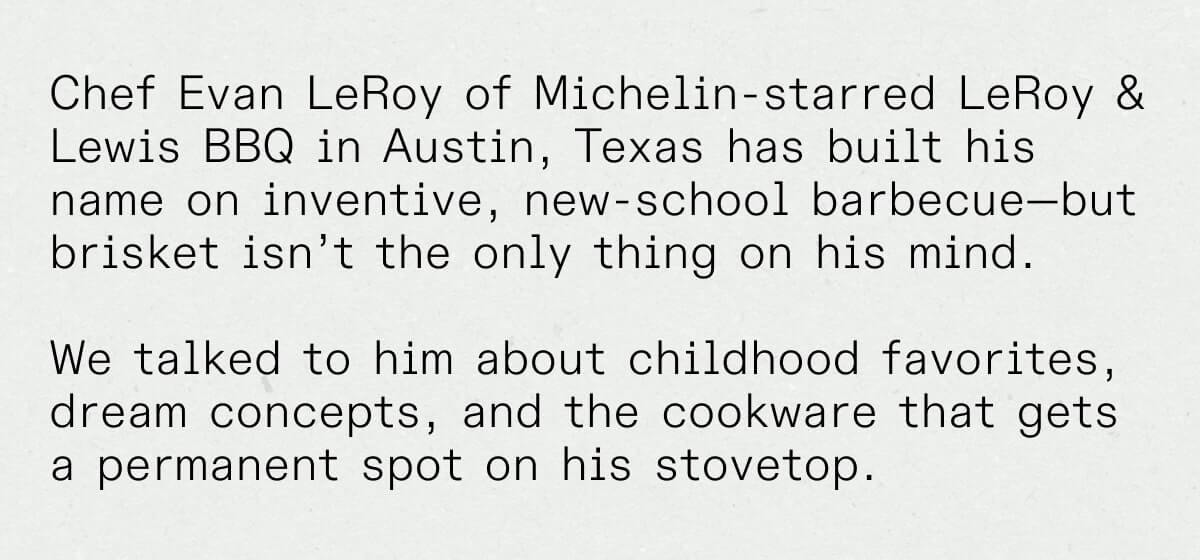 Chef Evan LeRoy of Michelin-starred LeRoy & Lewis BBQ in Austin, Texas has built his name on inventive, new-school barbecue—but brisket isn’t the only thing on his mind.   We talked to him about childhood favorites, dream concepts, and the cookware that gets a permanent spot on his stovetop.