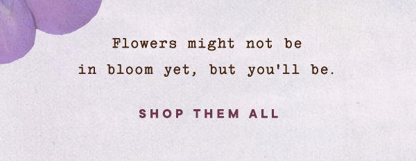 flowers might not be in bloom yet, but you'll be. shop them all