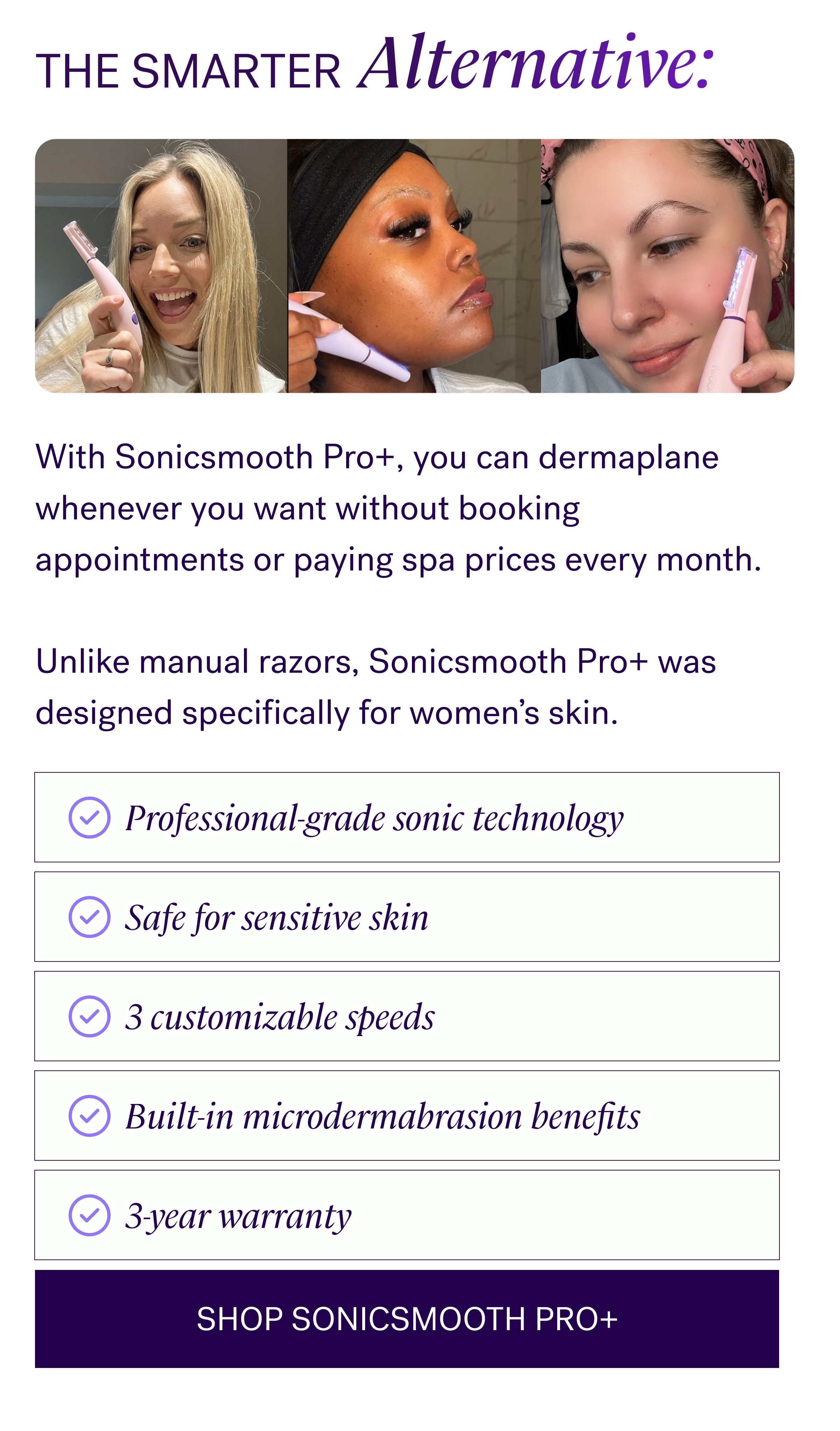 THE SMARTER Alternative: With Sonicsmooth Pro+, you can dermaplane whenever you want without booking appointments or paying spa prices every month. &nbsp; Unlike manual razors, Sonicsmooth Pro+ was designed specifically for women’s skin. Professional-grade sonic technology Safe for sensitive skin 3 customizable speeds Built-in microdermabrasion benefits 3-year warranty SHOP SONICSMOOTH PRO+