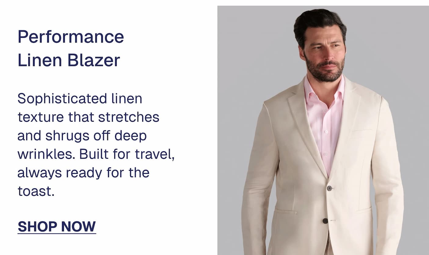 Performance Linen Blazer $109 $79 Sophisticated linen texture that stretches and shrugs off deep wrinkles. Built for travel, always ready for the toast. SHOP NOW