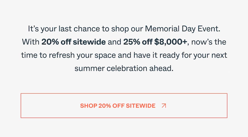 It’s your last chance to shop our Memorial Day Event. With 20% off sitewide and 25% off $8,000+, now’s the time to refresh your space and have it ready for your next summer celebration ahead. Shop 20% Off Sitewide