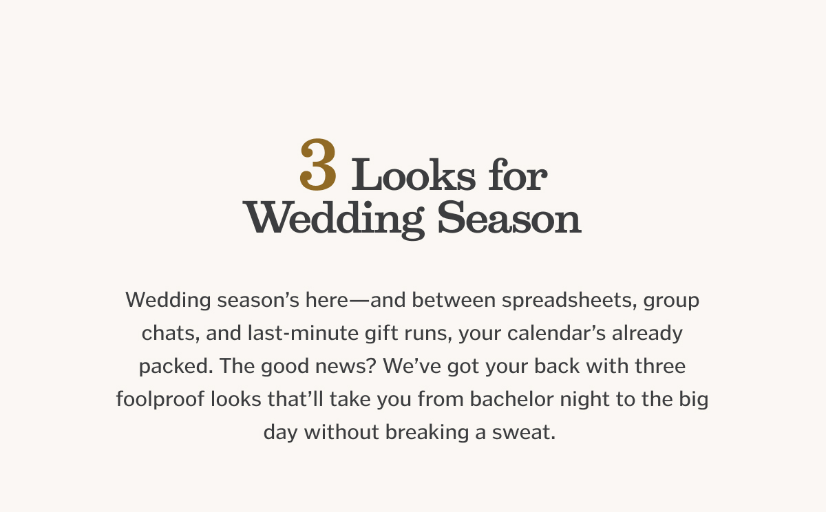 3 Looks for Wedding Season. Wedding season’s here—and between spreadsheets, group chats, and last-minute gift runs, your calendar’s already packed. The good news? We’ve got your back with three foolproof looks that’ll take you from bachelor night to the big day without breaking a sweat.