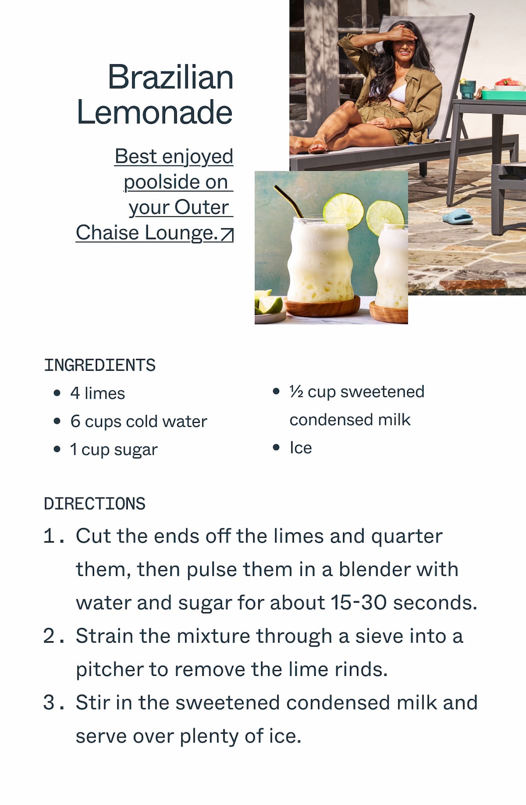  Brazilian Lemonade  Best enjoyed poolside on your Outer Chaise Lounge.  Ingredients  4 limes 6 cups cold water 1 cup sugar 1/2 cup sweetened condensed milk Ice   Directions 1.Cut the ends off the limes and quarter them, then pulse them in a blender with water  and sugar for about 15-30 seconds. 2.Strain the mixture through a fine-mesh sieve into a pitcher to remove the lime rinds. 3.Stir in the sweetened condensed milk and serve over plenty of ice.               DEK：Nothing beats sharing warm, sticky, sweet bread by the fire pits.                   Ingredients  Butter Brown sugar Sugar and ground cinnamon Cinnamon rolls                   Directions Preheat oven to 350°F. Dip each cinnamon-roll piece in melted butter, then coat in the brown sugar–cinnamon mixture. Stack the sugared pieces in a greased 10-inch fluted tube pan. Bake until the edges are golden, 35–40 minutes. Let cool 10 minutes, then invert onto a serving platter. Warm the icing in hot water for 5 minutes, then drizzle over the monkey bread and serve immediately.
