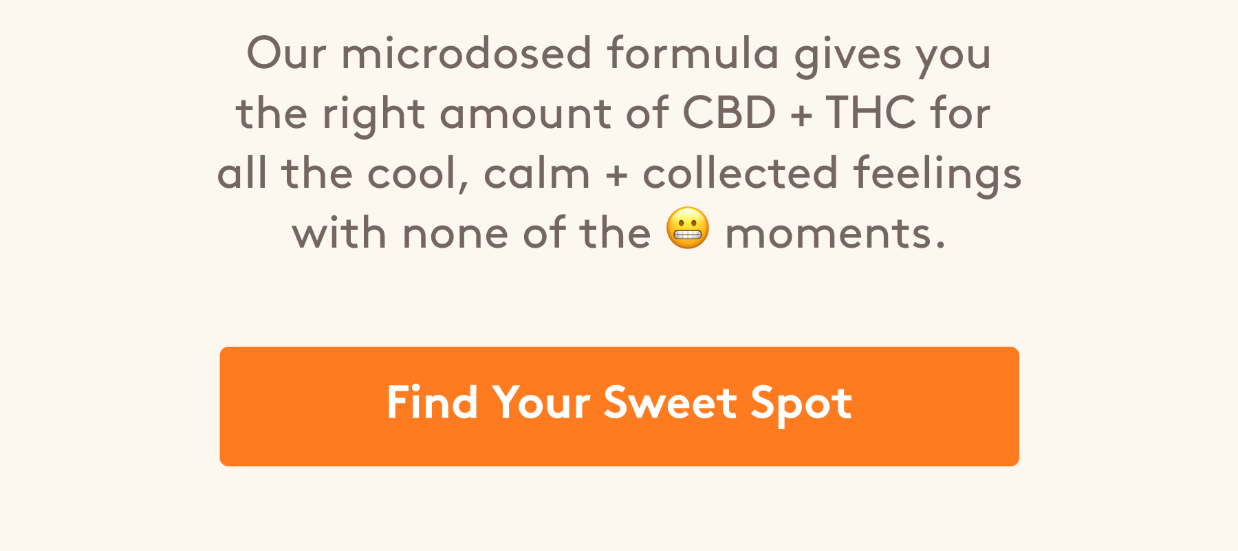 Our microdosed formula gives you the right amount of CBD + THC for  all the cool, calm + collected feelings with none of the 😬 moments. [Find Your Sweet Spot]