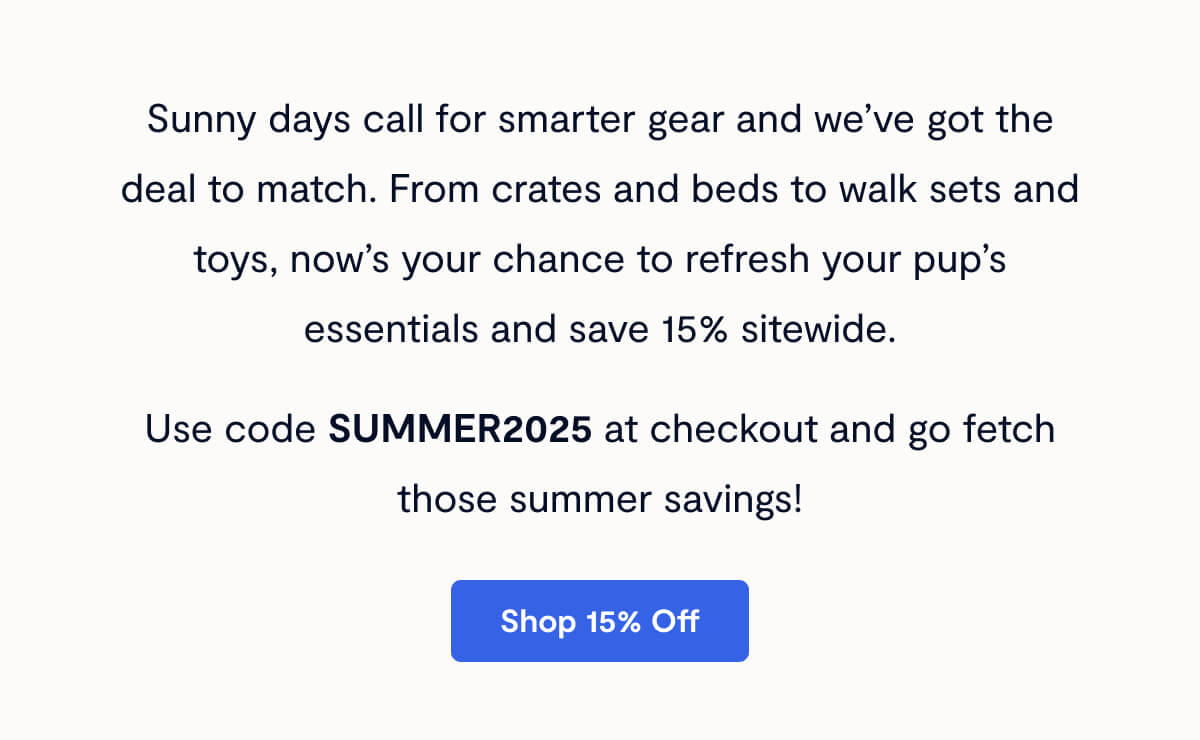 Sunny days call for smarter gear and we’ve got the deal to match. From crates and beds to walk sets and toys, now’s your chance to refresh your pup’s essentials and save 15% sitewide. Use code SUMMER2025 at checkout and go fetch those summer savings!