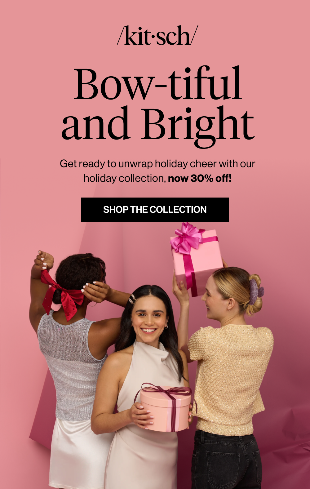 Bow-tiful and Bright. Get ready to unwrap holiday cheer with our holiday collection now 30% off!