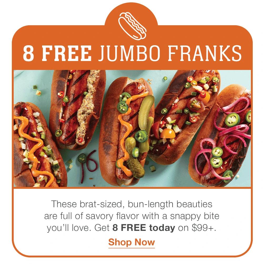 8 FREE JUMBO FRANKS
These brat-sized, bun-length beauties 
are full of savory flavor with a snappy bite 
you’ll love. Get 8 FREE today on $99+.
Shop Now
