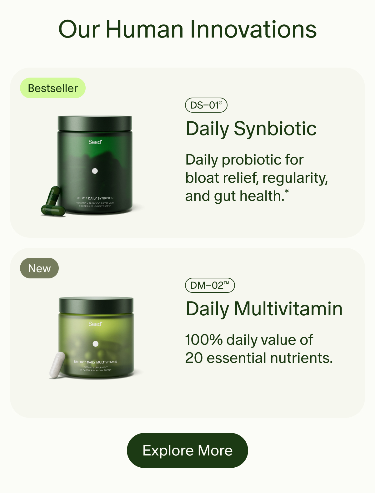 Our Human Innovations | Bestseller | DS–01® | Daily Synbiotic | Daily probiotic for bloat relief, regularity, and gut health.* | New | DM–02™ | Daily Multivitamin | 100% daily value of 20 essential nutrients. | Explore More