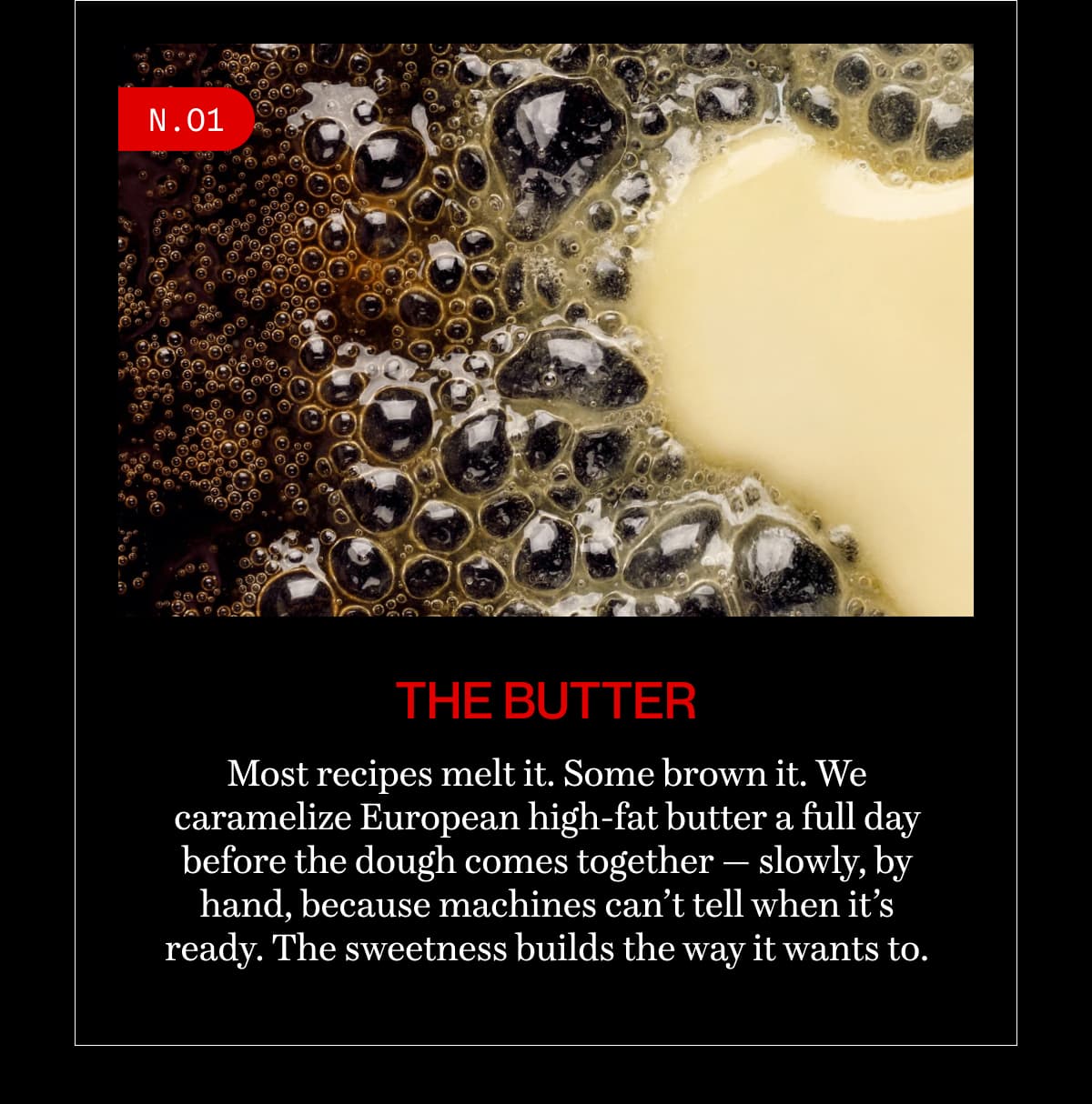 N.01 | the butter | Most recipes melt it. Some brown it. We caramelize European high-fat butter a full day before the dough comes together — slowly, by hand, because machines can’t tell when it’s ready. The sweetness builds the way it wants to.